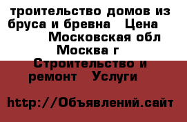 Cтроительство домов из бруса и бревна › Цена ­ 10 000 - Московская обл., Москва г. Строительство и ремонт » Услуги   